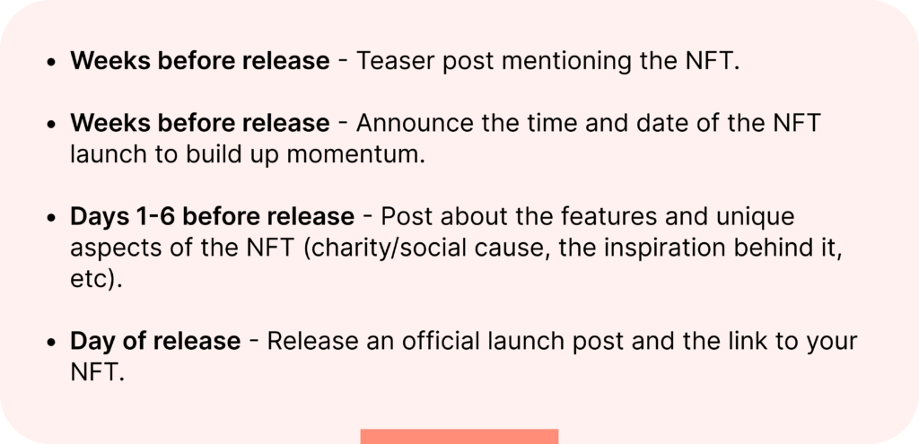 Weeks before release - Teaser post mentioning the NFT.

Weeks before release - Announce the time and date of the NFT launch to build up momentum.

Days 1-6 before release - Post about the features and unique aspects of the NFT (charity/social cause, the inspiration behind it, etc).

Day of release - Release an official launch post and the link to your NFT.