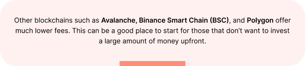Other blockchains such as Avalanche, Binance Smart Chain (BSC), and Polygon offer much lower fees. This can be a good place to start for those that don’t want to invest a large amount of money upfront.