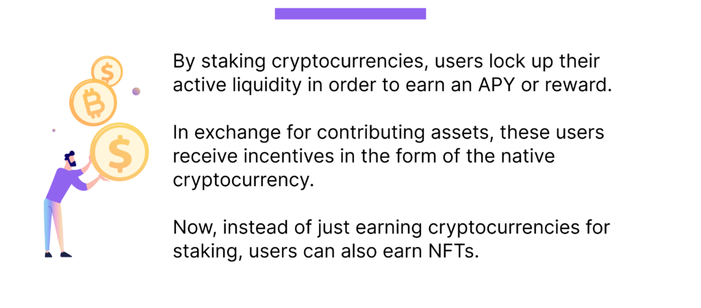 By staking cryptocurrencies, users lock up their active liquidity in order to earn an APY or reward. 

In exchange for contributing assets, these users receive incentives in the form of the native cryptocurrency. 

Now, instead of just earning cryptocurrencies for staking, users can also earn NFTs.