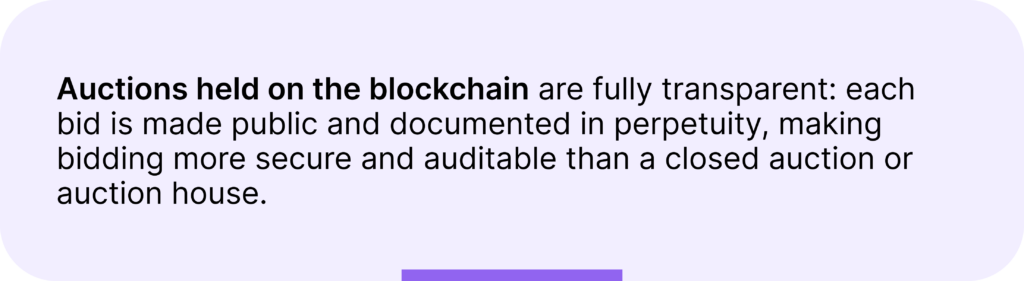 Auctions held on the blockchain are fully transparent: each bid is made public and documented in perpetuity, making bidding more secure and auditable than a closed auction or auction house.